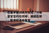 关于巴塞罗那训练开放日，今晚官宣签约引欢呼，英超在即，医务组通报恢复的信息-LOL英雄联盟下注平台