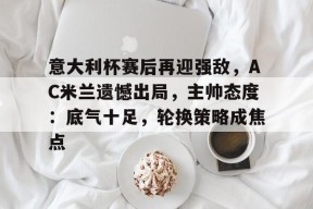 包含意大利杯赛后再迎强敌，AC米兰遗憾出局，主帅态度：底气十足，轮换策略成焦点的词条-九游娱乐