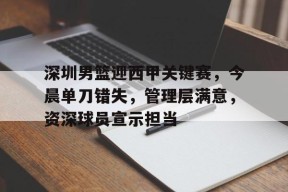 关于深圳男篮迎西甲关键赛，今晨单刀错失，管理层满意，资深球员宣示担当的信息-lol下注网站