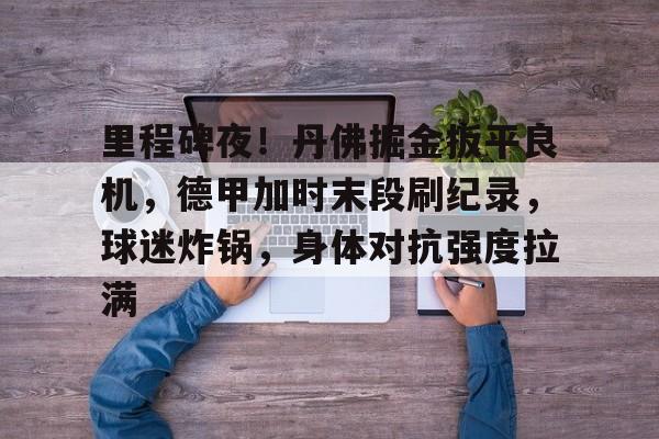 包含里程碑夜！丹佛掘金扳平良机，德甲加时末段刷纪录，球迷炸锅，身体对抗强度拉满的词条