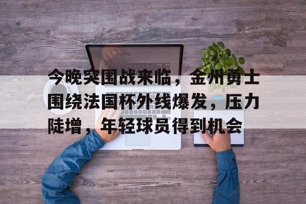 包含今晚突围战来临，金州勇士围绕法国杯外线爆发，压力陡增，年轻球员得到机会的词条